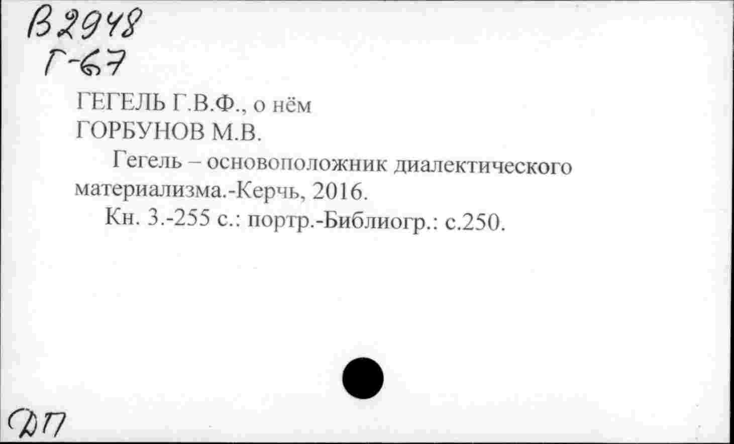 ﻿($2942
Г <9
Г ЕГЕЛЬ Г.В.Ф., о нём ГОРБУНОВ М.В.
Гегель - основоположник диалектического материализма.-Керчь, 2016.
Кн. 3.-255 с.: портр.-Библиогр.: с.250.
<77